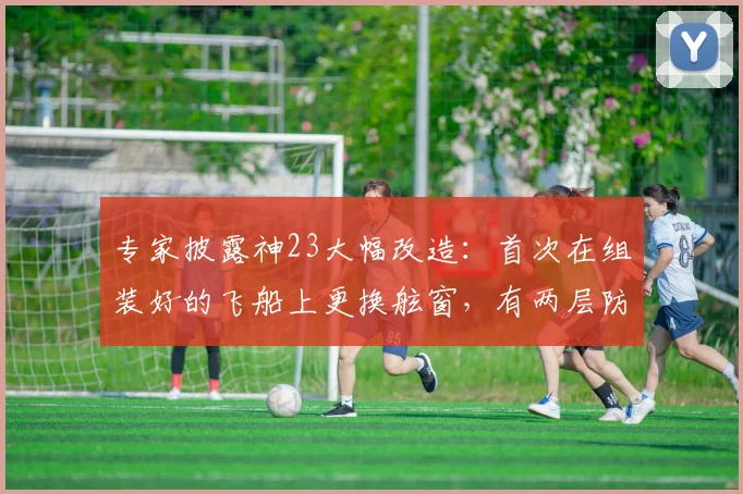 专家披露神23大幅改造：首次在组装好的飞船上更换舷窗，有两层防烧蚀玻璃，增加一重舱内保护措施，专门搭载了适合女航天员的生活设施