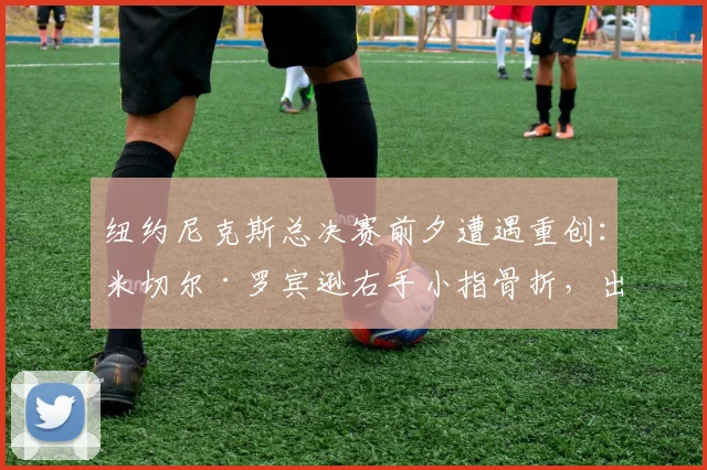 纽约尼克斯总决赛前夕遭遇重创:米切尔·罗宾逊右手小指骨折,出战成疑