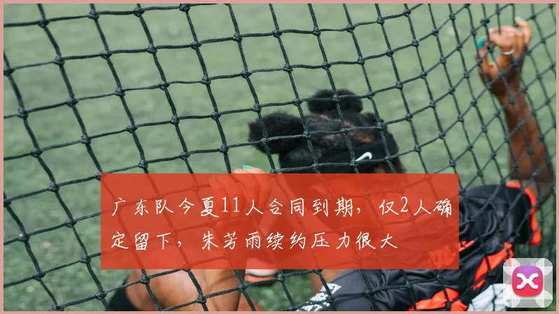 广东队今夏11人合同到期，仅2人确定留下，朱芳雨续约压力很大