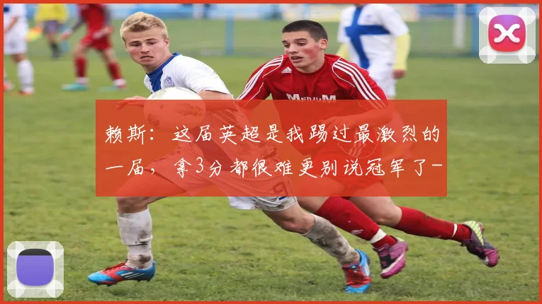 赖斯：这届英超是我踢过最激烈的一届，拿3分都很难更别说冠军了