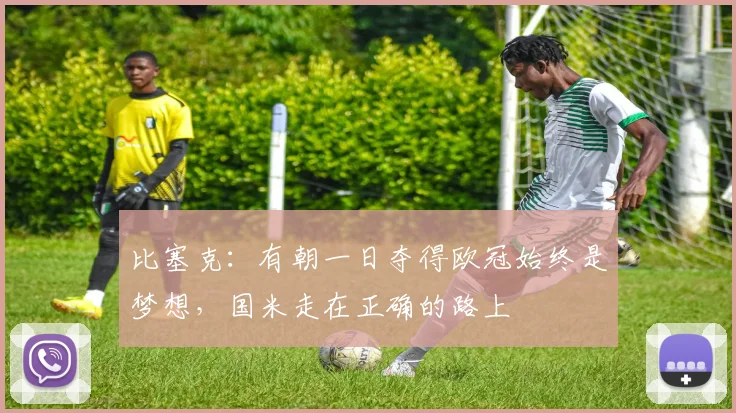 比塞克：有朝一日夺得欧冠始终是梦想，国米走在正确的路上