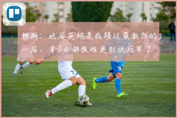 赖斯：这届英超是我踢过最激烈的一届，拿3分都很难更别说冠军了