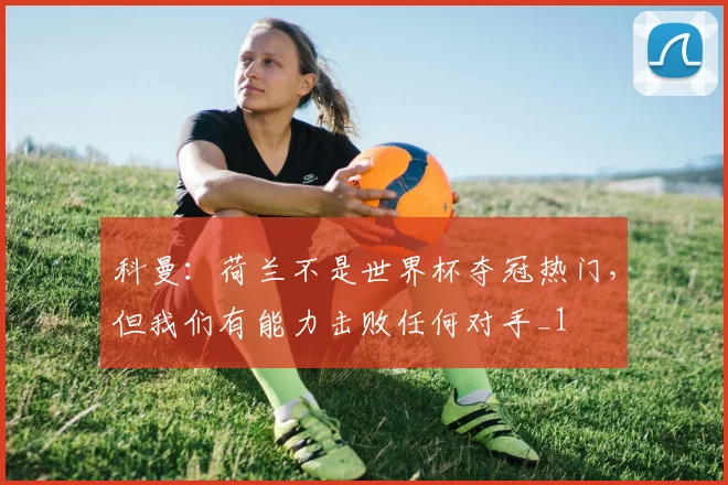 科曼：荷兰不是世界杯夺冠热门，但我们有能力击败任何对手_1
