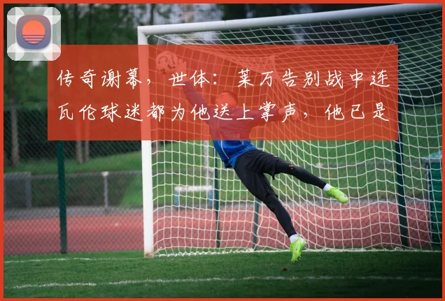 传奇谢幕，世体：莱万告别战中连瓦伦球迷都为他送上掌声，他已是传奇