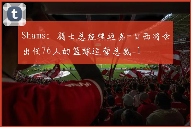 Shams：骑士总经理迈克-甘西将会出任76人的篮球运营总裁_1