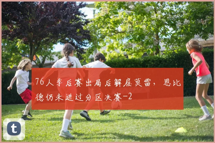 76人季后赛出局后解雇莫雷,恩比德仍未进过分区决赛
