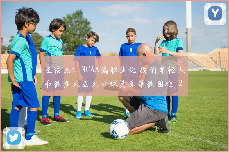 王俊杰:NCAA偏职业化 我们年轻人和很多大五大六球员竞争很困难