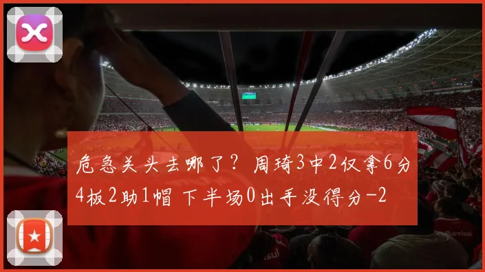 危急关头去哪了？周琦3中2仅拿6分4板2助1帽 下半场0出手没得分