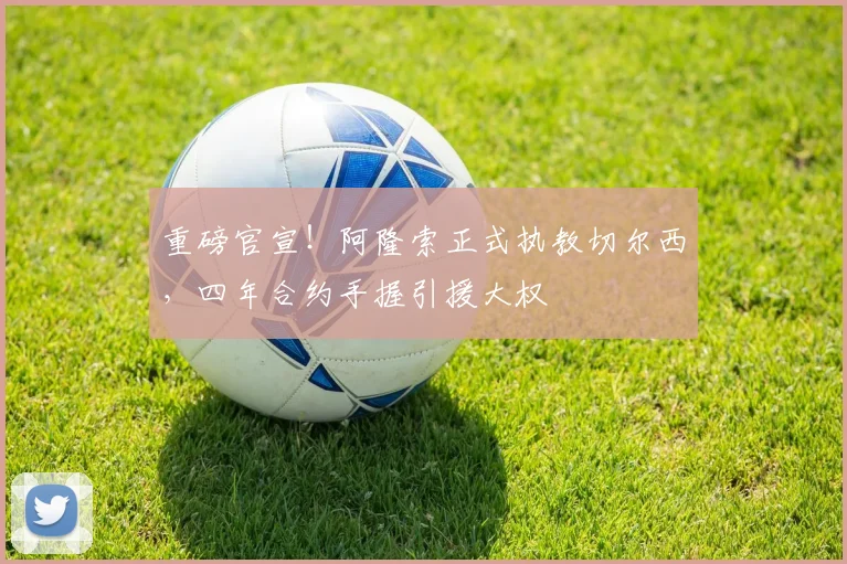 重磅官宣！阿隆索正式执教切尔西，四年合约手握引援大权