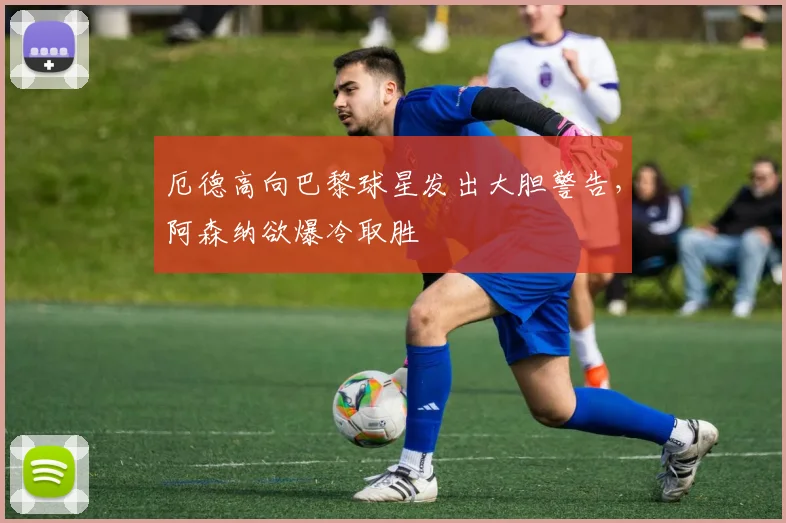 厄德高向巴黎球星发出大胆警告，阿森纳欲爆冷取胜