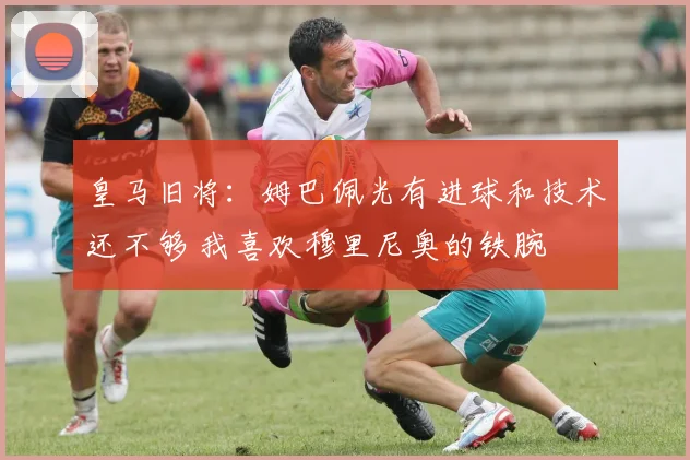 皇马旧将：姆巴佩光有进球和技术还不够 我喜欢穆里尼奥的铁腕