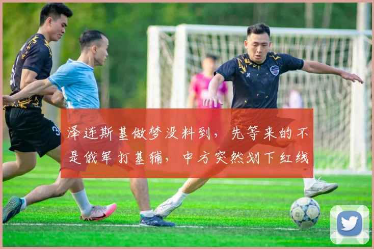 泽连斯基做梦没料到,先等来的不是俄军打基辅,中方突然划下红线