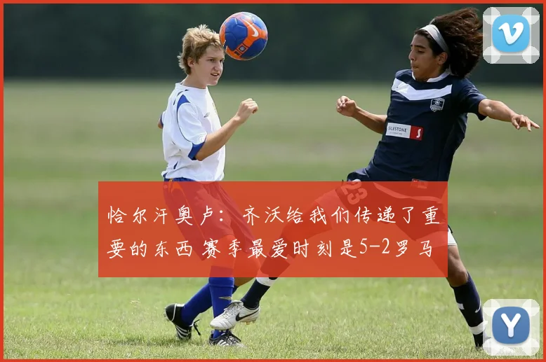恰尔汗奥卢：齐沃给我们传递了重要的东西 赛季最爱时刻是5-2罗马