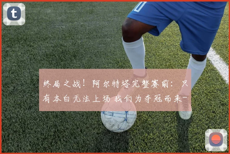 终局之战！阿尔特塔完整赛前：只有本白无法上场 我们为夺冠而来