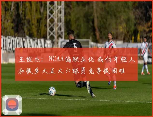 王俊杰：NCAA偏职业化 我们年轻人和很多大五大六球员竞争很困难