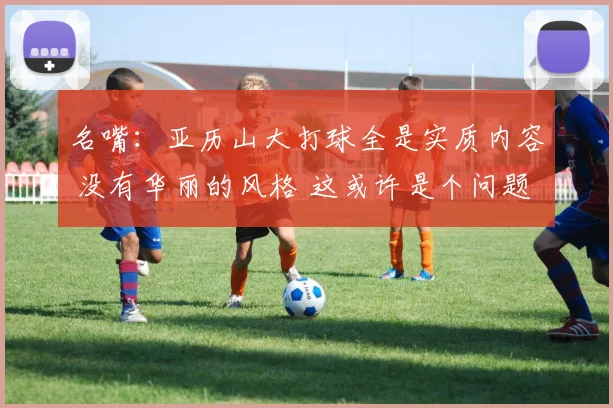 名嘴:亚历山大打球全是实质内容 没有华丽的风格 这或许是个问题