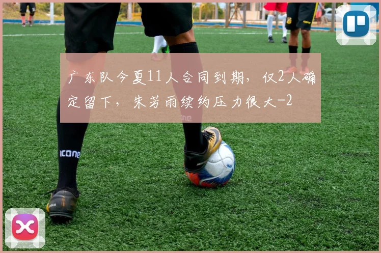 广东队今夏11人合同到期，仅2人确定留下，朱芳雨续约压力很大