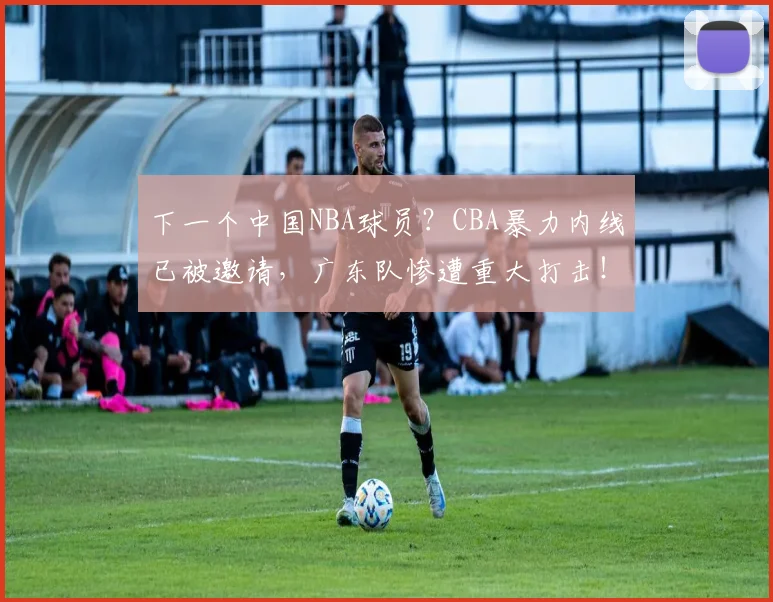 下一个中国NBA球员？CBA暴力内线已被邀请，广东队惨遭重大打击！
