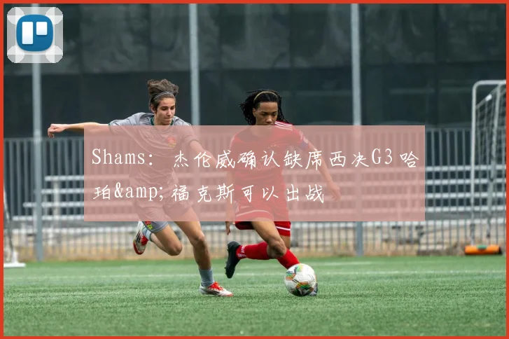 Shams：杰伦威确认缺席西决G3 哈珀&amp;福克斯可以出战