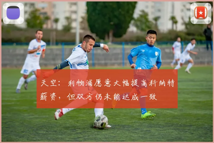 天空：利物浦愿意大幅提高科纳特薪资，但双方仍未能达成一致