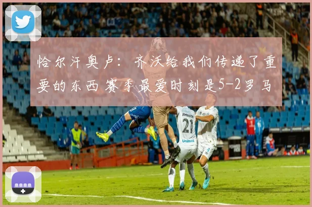 恰尔汗奥卢:齐沃给我们传递了重要的东西 赛季最爱时刻是5-2罗马