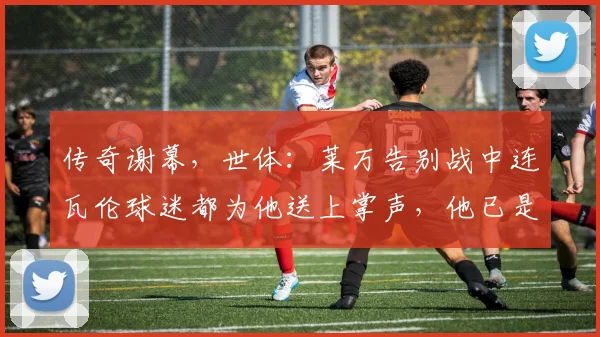 传奇谢幕，世体：莱万告别战中连瓦伦球迷都为他送上掌声，他已是传奇