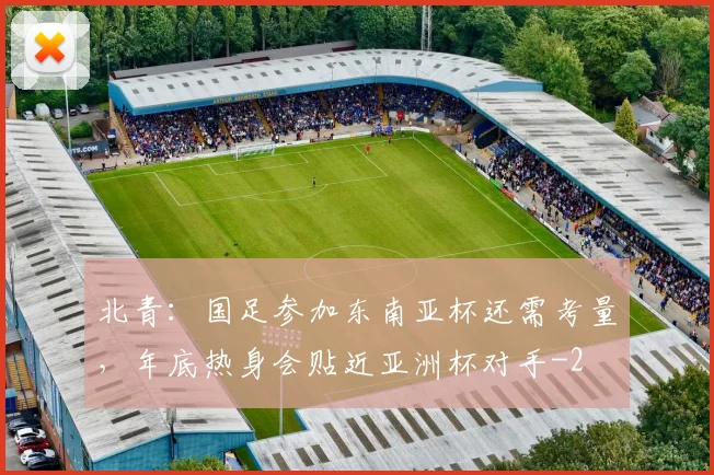 北青：国足参加东南亚杯还需考量，年底热身会贴近亚洲杯对手
