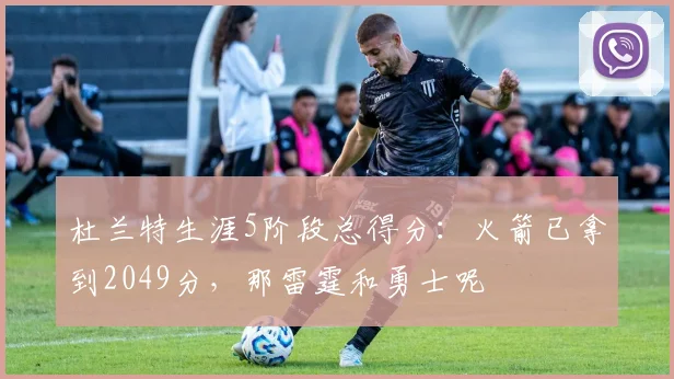 杜兰特生涯5阶段总得分：火箭已拿到2049分，那雷霆和勇士呢