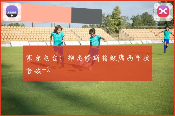 塞尔电台：维尼修斯将缺席西甲收官战
