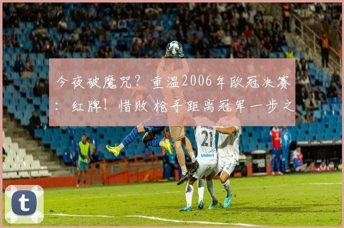 今夜破魔咒？重温2006年欧冠决赛：红牌！惜败 枪手距离冠军一步之遥