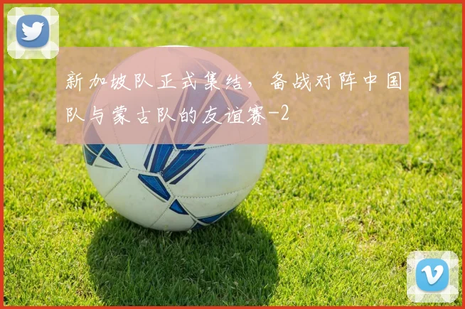 新加坡队正式集结，备战对阵中国队与蒙古队的友谊赛