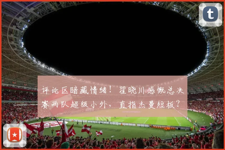 评论区暗藏情绪！翟晓川感慨总决赛两队超级小外，直指杰曼短板？