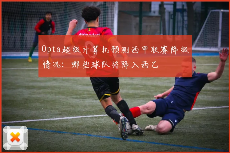 Opta超级计算机预测西甲联赛降级情况：哪些球队将降入西乙
