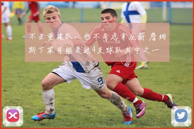 不去重建队，也不考虑拿底薪 詹姆斯下家可能是这4支球队其中之一