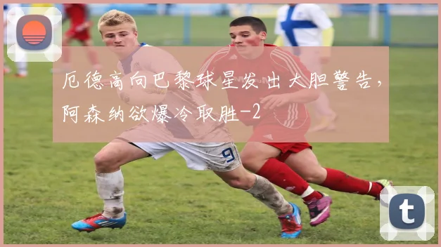 厄德高向巴黎球星发出大胆警告,阿森纳欲爆冷取胜