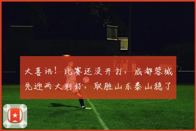 大喜讯！比赛还没开打，成都蓉城先迎两大利好，取胜山东泰山稳了