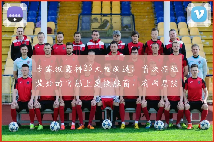 专家披露神23大幅改造：首次在组装好的飞船上更换舷窗，有两层防烧蚀玻璃，增加一重舱内保护措施，专门搭载了适合女航天员的生活设施