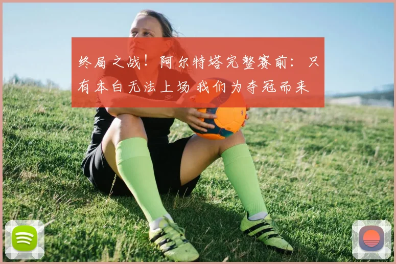 终局之战！阿尔特塔完整赛前：只有本白无法上场 我们为夺冠而来