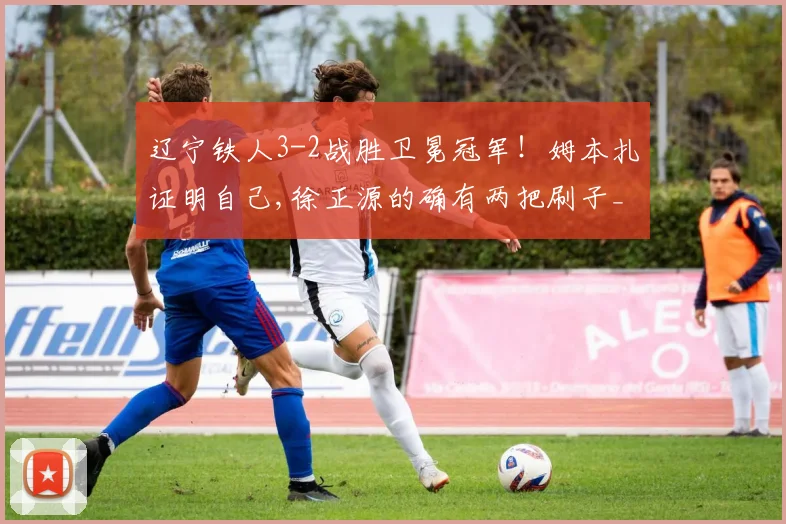辽宁铁人3-2战胜卫冕冠军！姆本扎证明自己,徐正源的确有两把刷子_网易订阅
