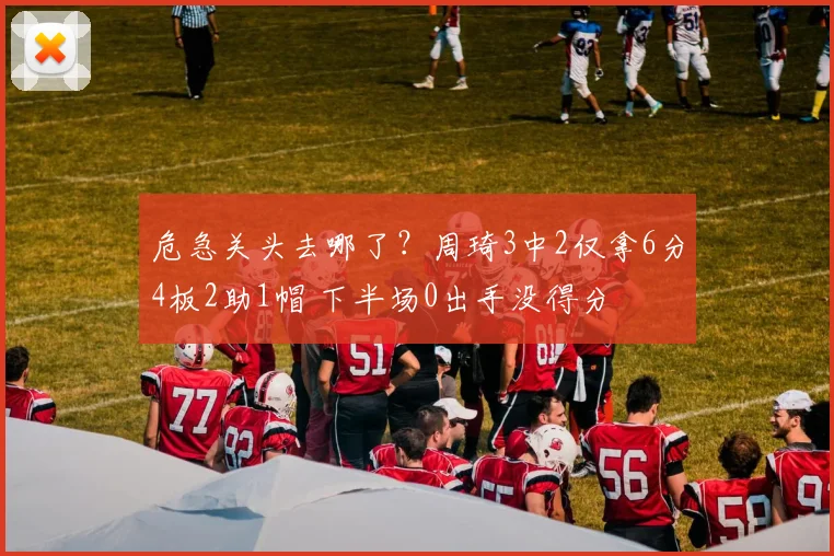 危急关头去哪了？周琦3中2仅拿6分4板2助1帽 下半场0出手没得分
