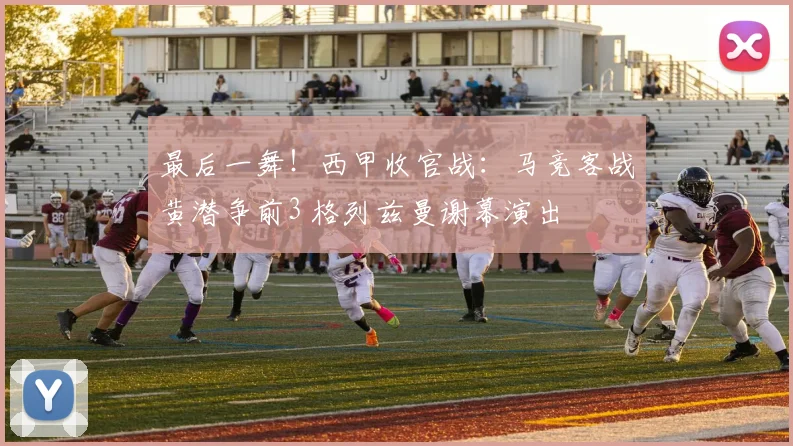 最后一舞！西甲收官战：马竞客战黄潜争前3 格列兹曼谢幕演出