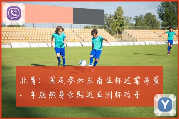 北青：国足参加东南亚杯还需考量，年底热身会贴近亚洲杯对手
