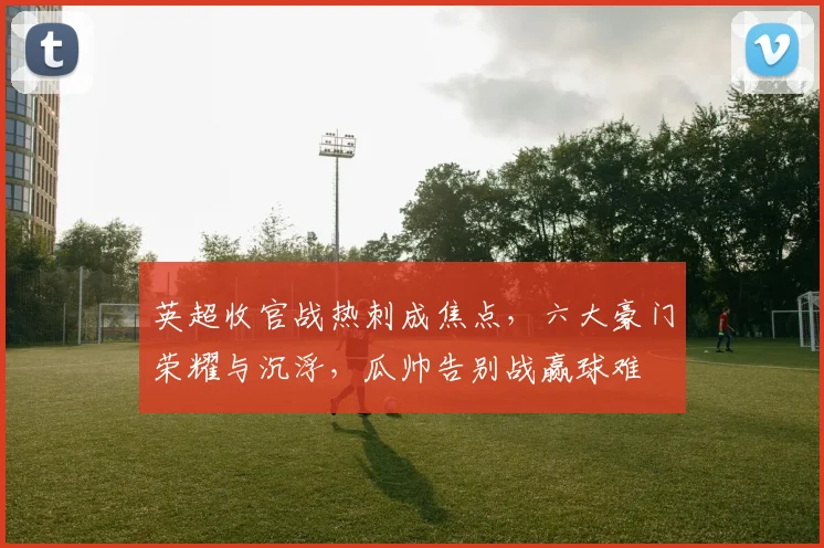 英超收官战热刺成焦点,六大豪门荣耀与沉浮,瓜帅告别战赢球难