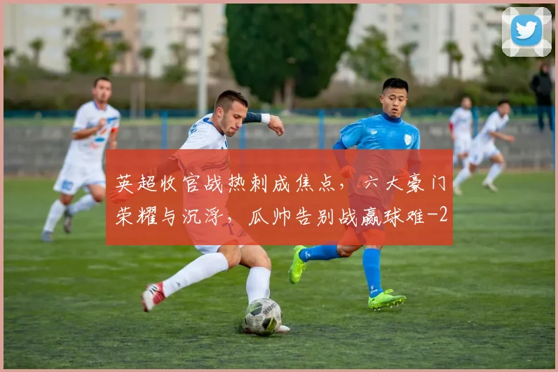 英超收官战热刺成焦点,六大豪门荣耀与沉浮,瓜帅告别战赢球难