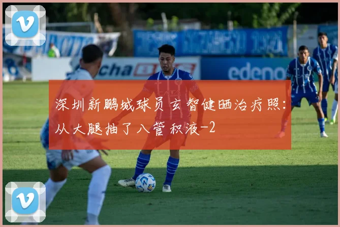 深圳新鹏城球员玄智健晒治疗照：从大腿抽了八管积液