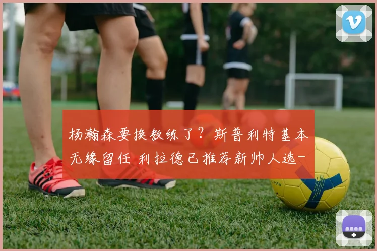 杨瀚森要换教练了?斯普利特基本无缘留任 利拉德已推荐新帅人选
