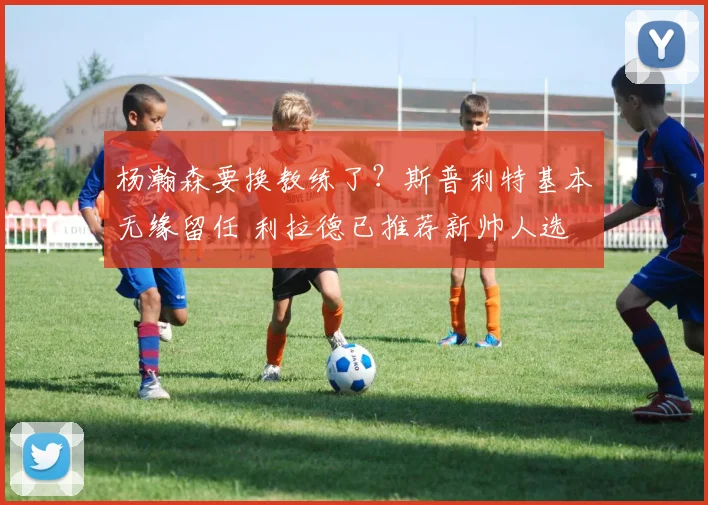杨瀚森要换教练了?斯普利特基本无缘留任 利拉德已推荐新帅人选