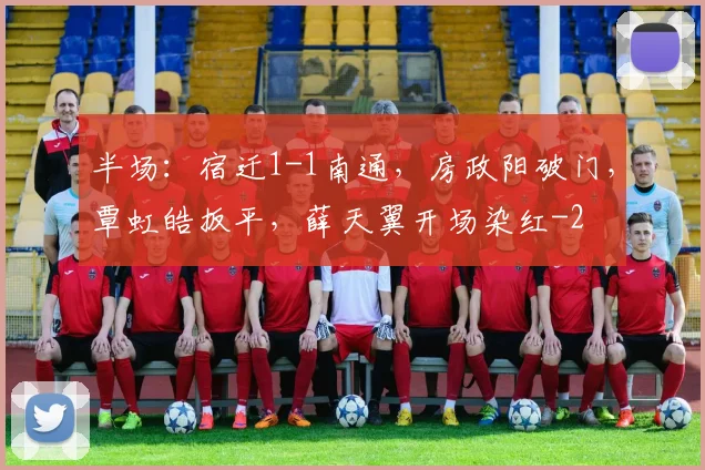 半场：宿迁1-1南通，房政阳破门，覃虹皓扳平，薛天翼开场染红