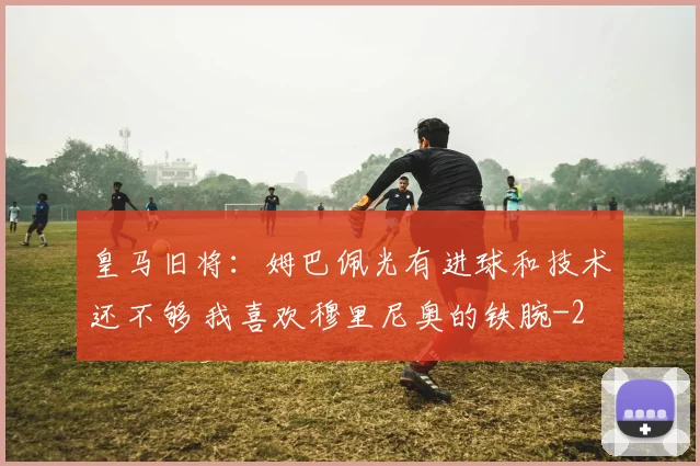 皇马旧将：姆巴佩光有进球和技术还不够 我喜欢穆里尼奥的铁腕